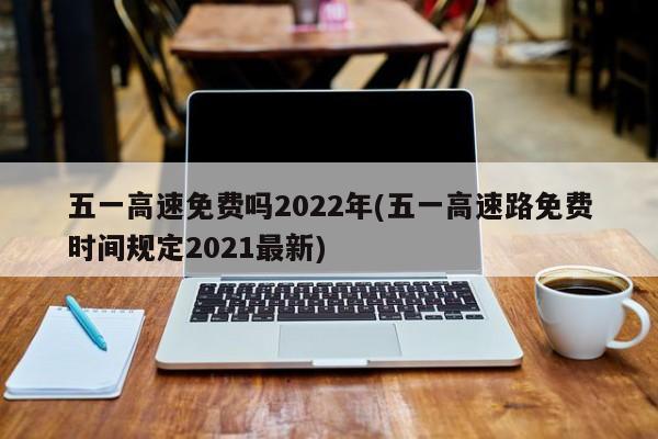 五一高速免费吗2022年(五一高速路免费时间规定2021最新)