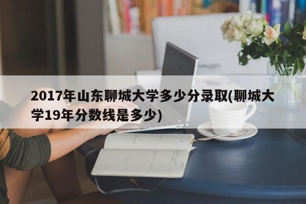 2017年山东聊城大学多少分录取(聊城大学19年分数线是多少)