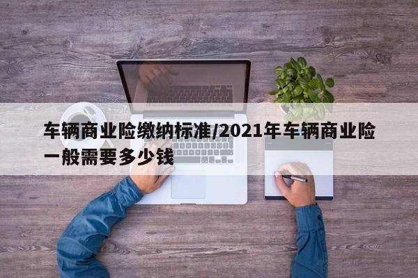 车辆商业险缴纳标准/2021年车辆商业险一般需要多少钱