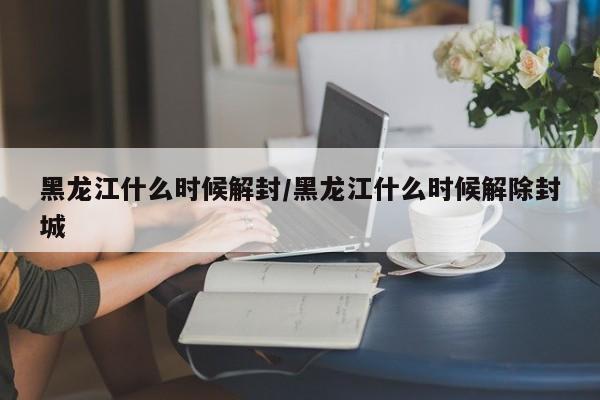 黑龙江什么时候解封/黑龙江什么时候解除封城