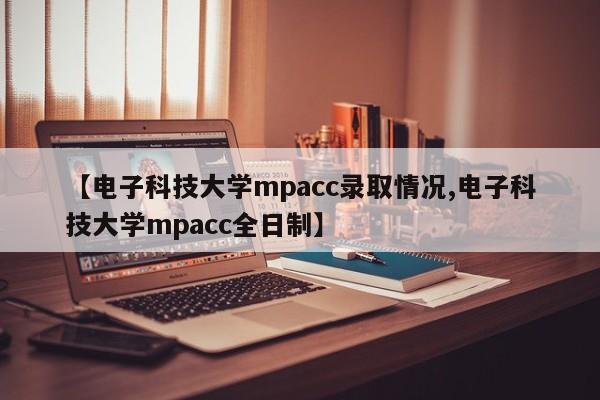 【电子科技大学mpacc录取情况,电子科技大学mpacc全日制】