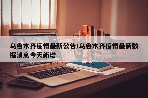 乌鲁木齐疫情最新公告/乌鲁木齐疫情最新数据消息今天新增