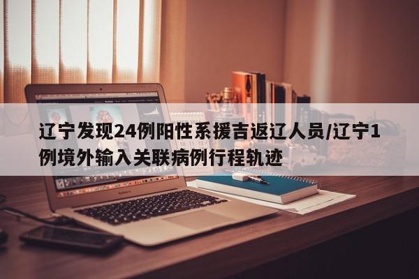 辽宁发现24例阳性系援吉返辽人员/辽宁1例境外输入关联病例行程轨迹