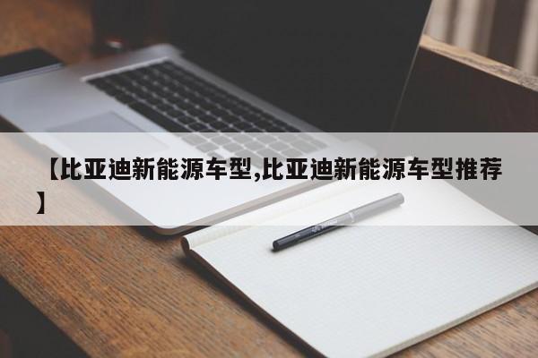 【比亚迪新能源车型,比亚迪新能源车型推荐】