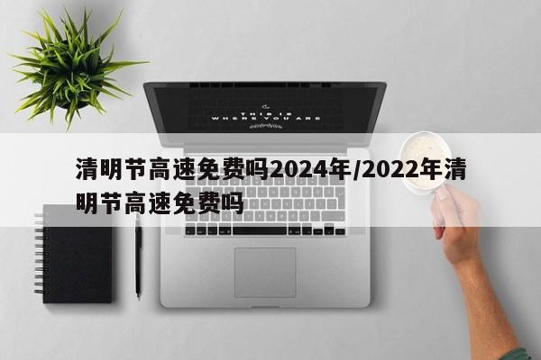 清明节高速免费吗2024年/2022年清明节高速免费吗