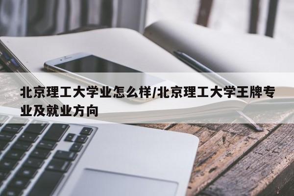 北京理工大学业怎么样/北京理工大学王牌专业及就业方向