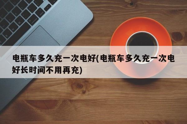 电瓶车多久充一次电好(电瓶车多久充一次电好长时间不用再充)