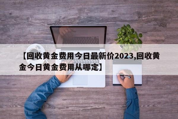【回收黄金费用今日最新价2023,回收黄金今日黄金费用从哪定】