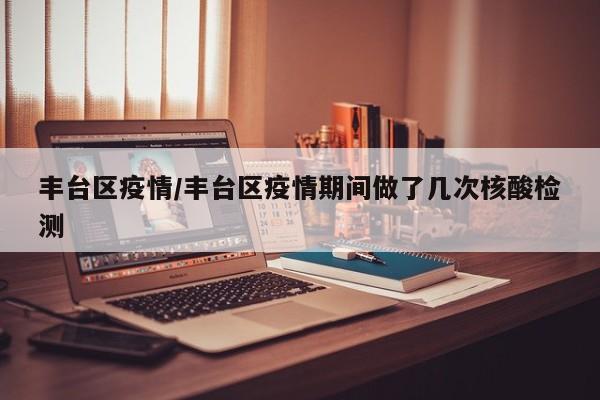 丰台区疫情/丰台区疫情期间做了几次核酸检测