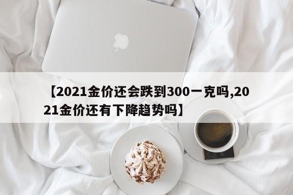 【2021金价还会跌到300一克吗,2021金价还有下降趋势吗】