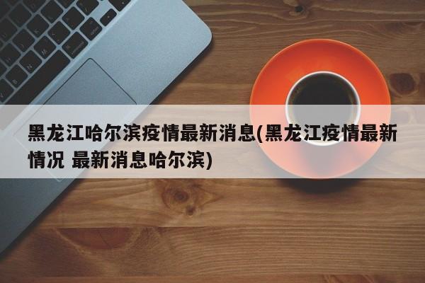 黑龙江哈尔滨疫情最新消息(黑龙江疫情最新情况 最新消息哈尔滨)