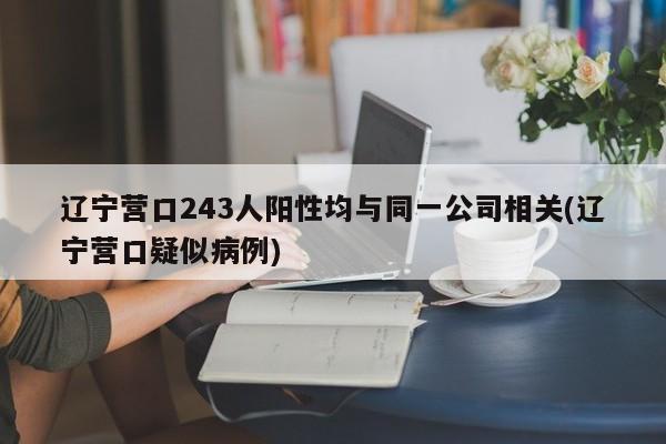 辽宁营口243人阳性均与同一公司相关(辽宁营口疑似病例)