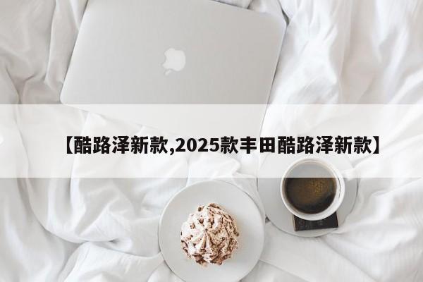 【酷路泽新款,2025款丰田酷路泽新款】