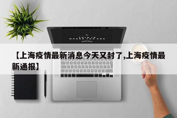 【上海疫情最新消息今天又封了,上海疫情最新通报】
