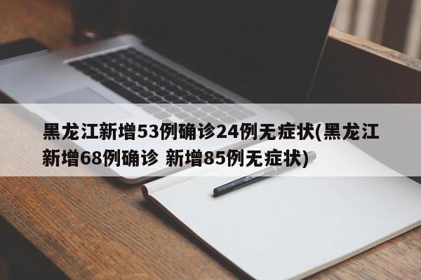 黑龙江新增53例确诊24例无症状(黑龙江新增68例确诊 新增85例无症状)