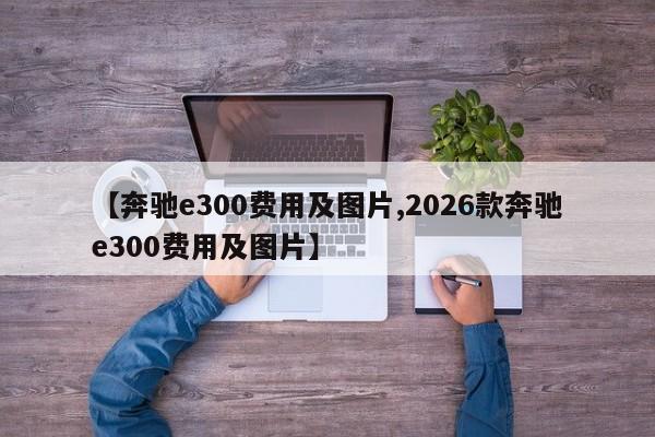 【奔驰e300费用及图片,2026款奔驰e300费用及图片】