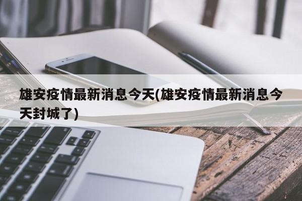 雄安疫情最新消息今天(雄安疫情最新消息今天封城了)