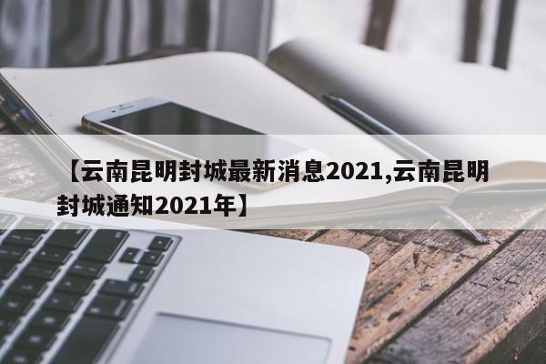【云南昆明封城最新消息2021,云南昆明封城通知2021年】