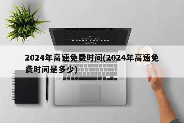 2024年高速免费时间(2024年高速免费时间是多少)
