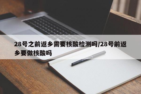 28号之前返乡需要核酸检测吗/28号前返乡要做核酸吗