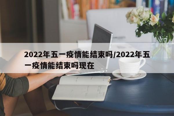 2022年五一疫情能结束吗/2022年五一疫情能结束吗现在