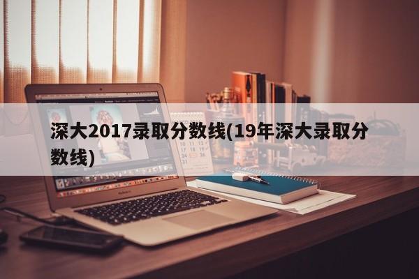 深大2017录取分数线(19年深大录取分数线)