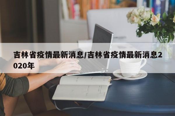 吉林省疫情最新消息/吉林省疫情最新消息2020年