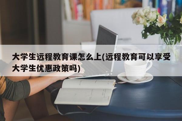 大学生远程教育课怎么上(远程教育可以享受大学生优惠政策吗)