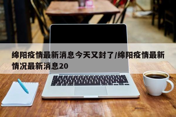 绵阳疫情最新消息今天又封了/绵阳疫情最新情况最新消息20