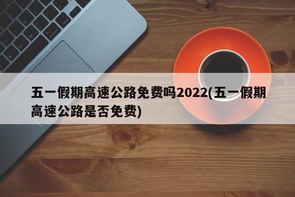 五一假期高速公路免费吗2022(五一假期高速公路是否免费)