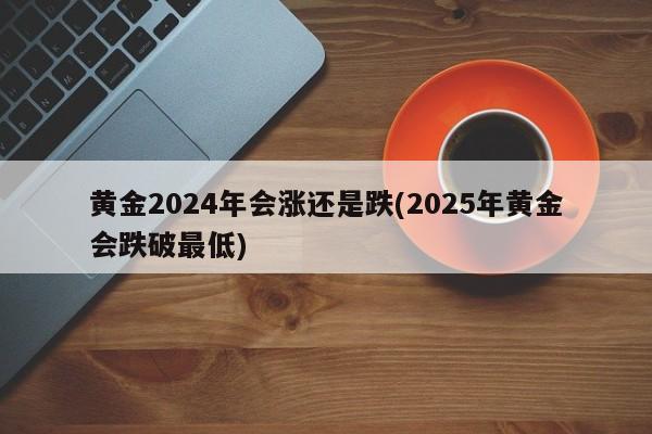 黄金2024年会涨还是跌(2025年黄金会跌破最低)