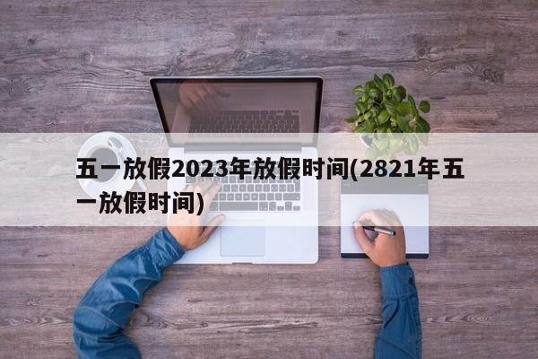 五一放假2023年放假时间(2821年五一放假时间)