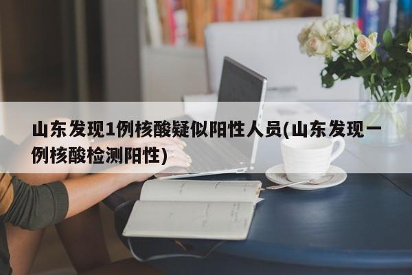 山东发现1例核酸疑似阳性人员(山东发现一例核酸检测阳性)