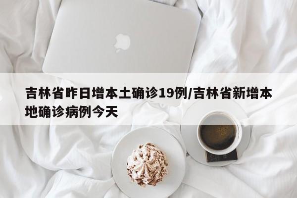吉林省昨日增本土确诊19例/吉林省新增本地确诊病例今天