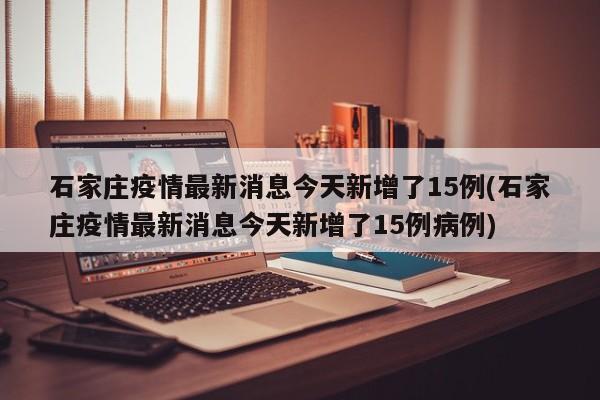 石家庄疫情最新消息今天新增了15例(石家庄疫情最新消息今天新增了15例病例)