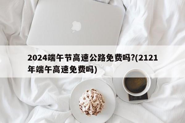 2024端午节高速公路免费吗?(2121年端午高速免费吗)