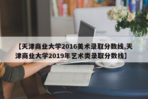 【天津商业大学2016美术录取分数线,天津商业大学2019年艺术类录取分数线】