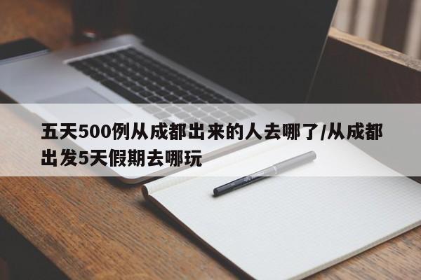 五天500例从成都出来的人去哪了/从成都出发5天假期去哪玩