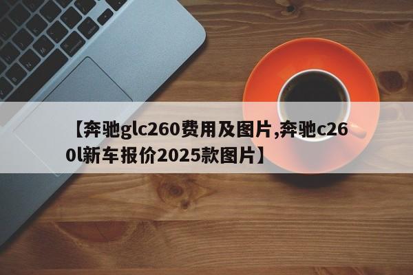 【奔驰glc260费用及图片,奔驰c260l新车报价2025款图片】