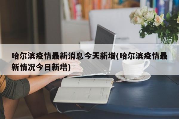 哈尔滨疫情最新消息今天新增(哈尔滨疫情最新情况今日新增)