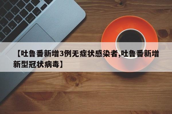 【吐鲁番新增3例无症状感染者,吐鲁番新增新型冠状病毒】
