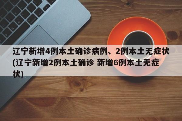 辽宁新增4例本土确诊病例、2例本土无症状(辽宁新增2例本土确诊 新增6例本土无症状)