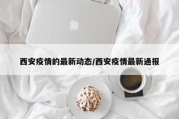 西安疫情的最新动态/西安疫情最新通报