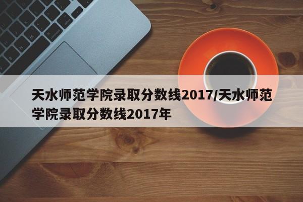 天水师范学院录取分数线2017/天水师范学院录取分数线2017年