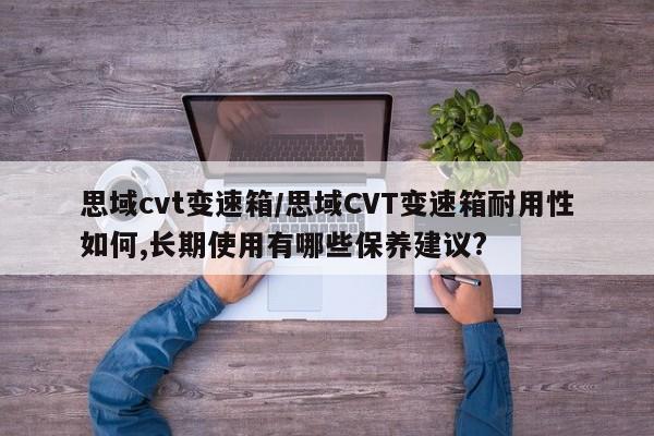 思域cvt变速箱/思域CVT变速箱耐用性如何,长期使用有哪些保养建议?