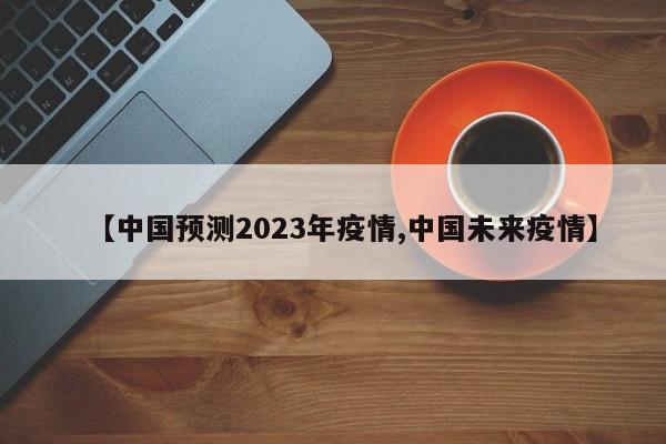 【中国预测2023年疫情,中国未来疫情】