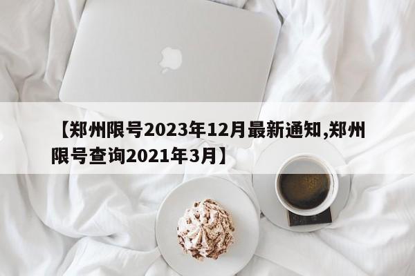 【郑州限号2023年12月最新通知,郑州限号查询2021年3月】