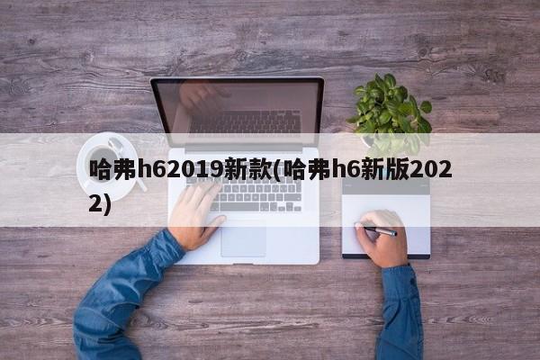 哈弗h62019新款(哈弗h6新版2022)
