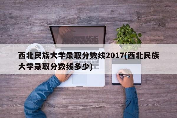 西北民族大学录取分数线2017(西北民族大学录取分数线多少)