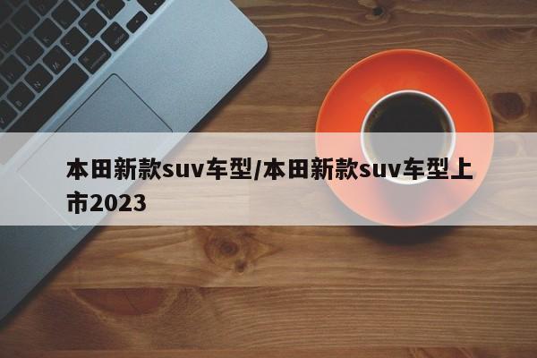 本田新款suv车型/本田新款suv车型上市2023